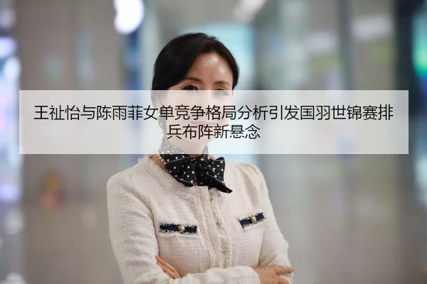 王祉怡与陈雨菲女单竞争格局分析引发国羽世锦赛排兵布阵新悬念