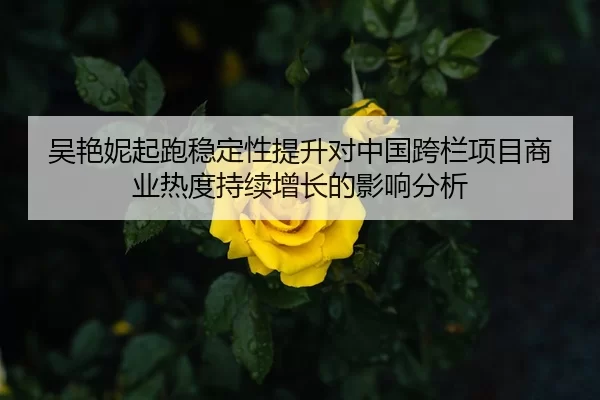 吴艳妮起跑稳定性提升对中国跨栏项目商业热度持续增长的影响分析