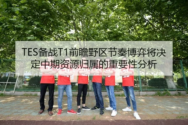 TES备战T1前瞻野区节奏博弈将决定中期资源归属的重要性分析