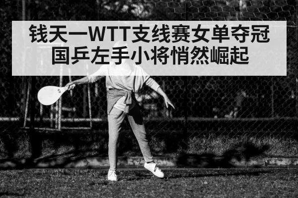 钱天一WTT支线赛女单夺冠 国乒左手小将悄然崛起
